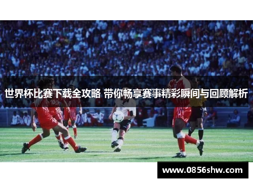 世界杯比赛下载全攻略 带你畅享赛事精彩瞬间与回顾解析