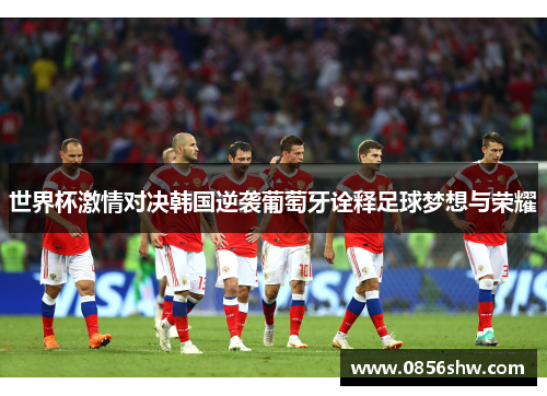 世界杯激情对决韩国逆袭葡萄牙诠释足球梦想与荣耀