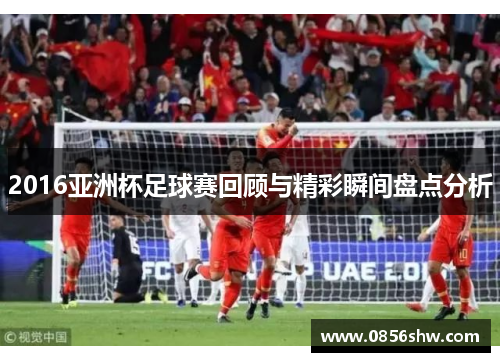 2016亚洲杯足球赛回顾与精彩瞬间盘点分析