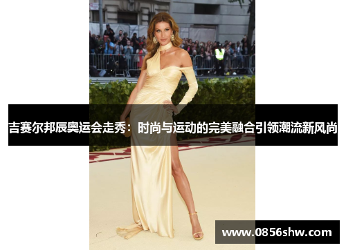 吉赛尔邦辰奥运会走秀：时尚与运动的完美融合引领潮流新风尚