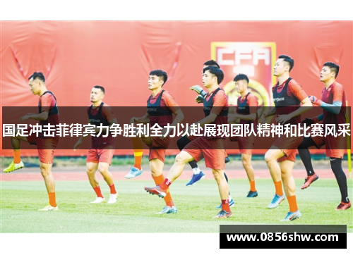 国足冲击菲律宾力争胜利全力以赴展现团队精神和比赛风采