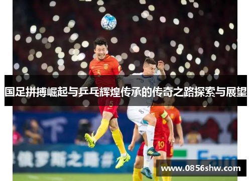 国足拼搏崛起与乒乓辉煌传承的传奇之路探索与展望