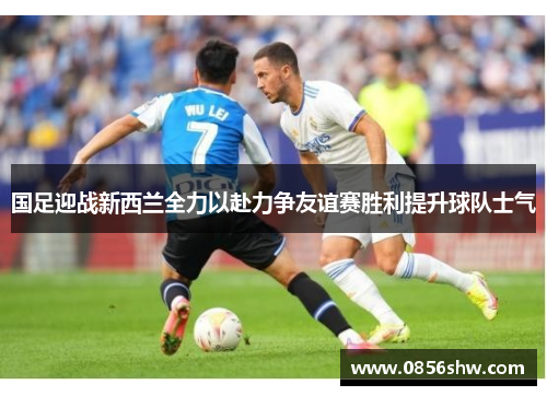 国足迎战新西兰全力以赴力争友谊赛胜利提升球队士气