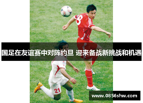 国足在友谊赛中对阵约旦 迎来备战新挑战和机遇