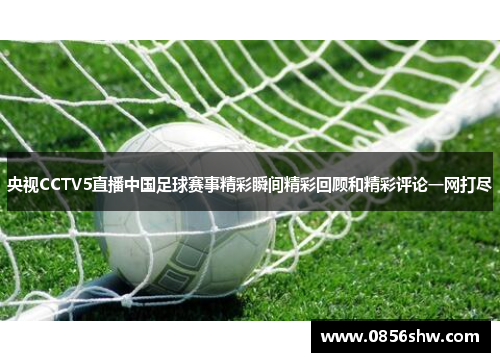 央视CCTV5直播中国足球赛事精彩瞬间精彩回顾和精彩评论一网打尽