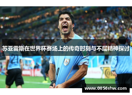 苏亚雷斯在世界杯赛场上的传奇时刻与不屈精神探讨