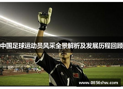 中国足球运动员风采全景解析及发展历程回顾