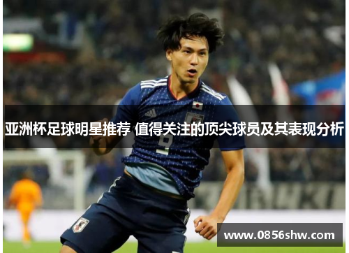 亚洲杯足球明星推荐 值得关注的顶尖球员及其表现分析