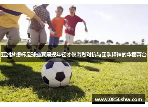 亚洲梦想杯足球盛宴展现年轻才俊激烈对抗与团队精神的华丽舞台