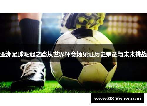 亚洲足球崛起之路从世界杯赛场见证历史荣耀与未来挑战