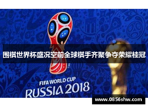 围棋世界杯盛况空前全球棋手齐聚争夺荣耀桂冠