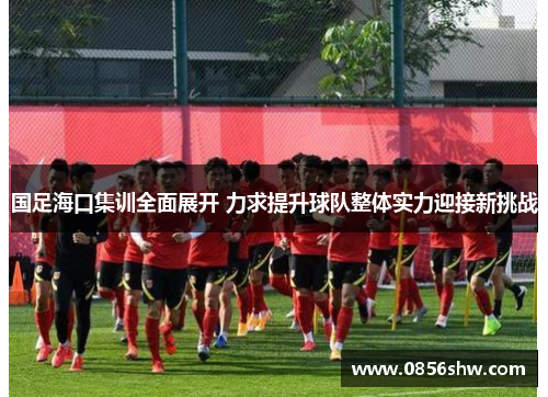 国足海口集训全面展开 力求提升球队整体实力迎接新挑战