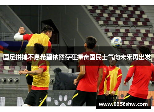 国足拼搏不息希望依然存在振奋国民士气向未来再出发