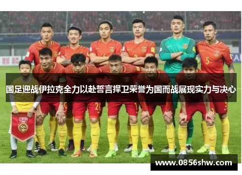 国足迎战伊拉克全力以赴誓言捍卫荣誉为国而战展现实力与决心