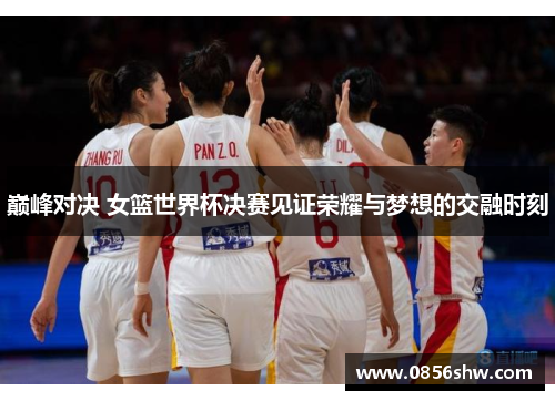 巅峰对决 女篮世界杯决赛见证荣耀与梦想的交融时刻