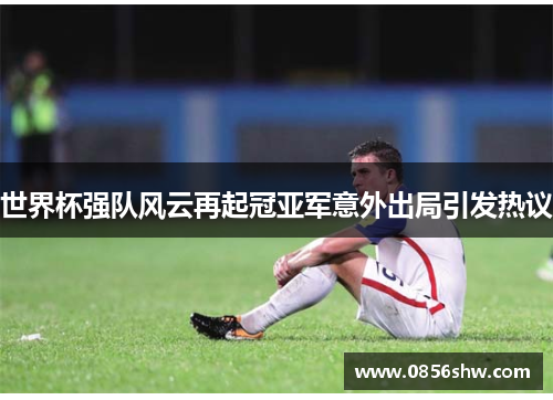 世界杯强队风云再起冠亚军意外出局引发热议