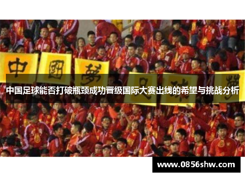中国足球能否打破瓶颈成功晋级国际大赛出线的希望与挑战分析