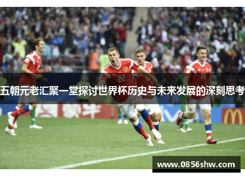 五朝元老汇聚一堂探讨世界杯历史与未来发展的深刻思考